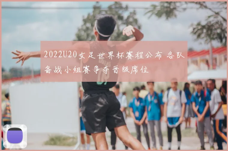 2022U20女足世界杯赛程公布 各队备战小组赛争夺晋级席位